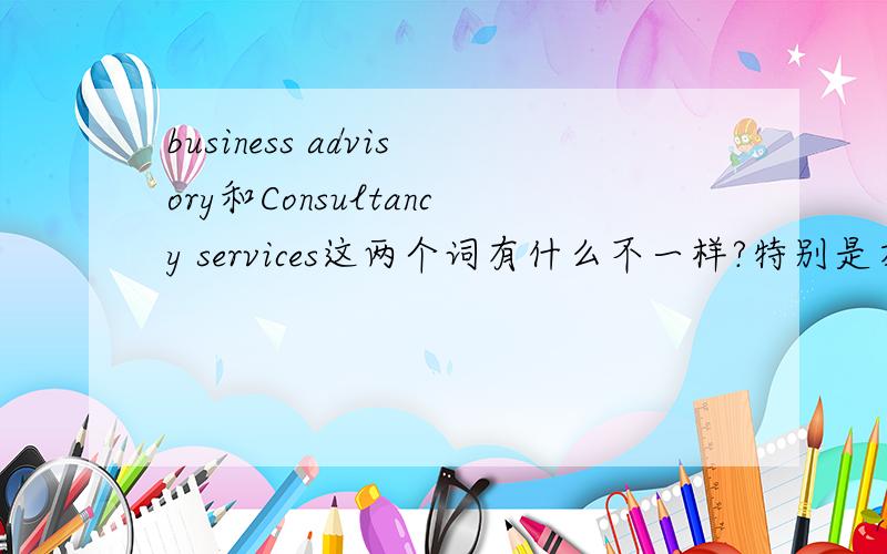 business advisory和Consultancy services这两个词有什么不一样?特别是在下面这个句子里,应该分别怎么翻译这两个词?The company offers five complementary areas of expertise which include business advisory,Import& Export,Ives
