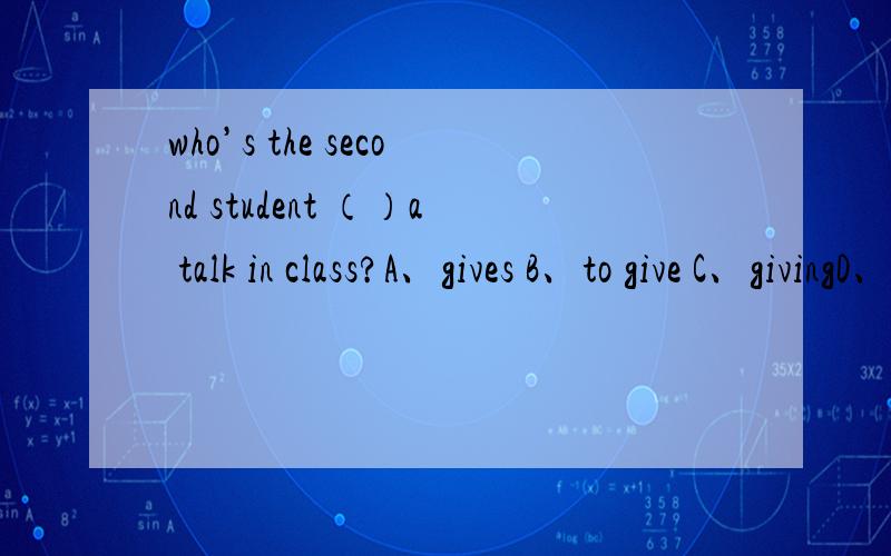 who’s the second student （）a talk in class?A、gives B、to give C、givingD、give选择哪个请大家帮我逐个分析下选与不选的原因,四个选项都不是很理解