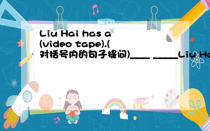 Liu Hai has a (video tape).(对括号内的句子提问)____ _____Liu Hai______?