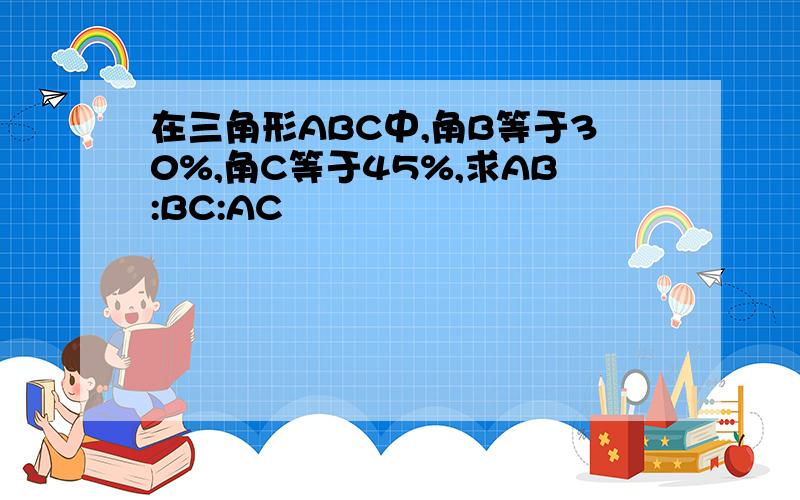 在三角形ABC中,角B等于30%,角C等于45%,求AB:BC:AC