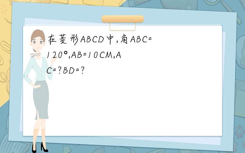 在菱形ABCD中,角ABC=120°,AB=10CM,AC=?BD=?