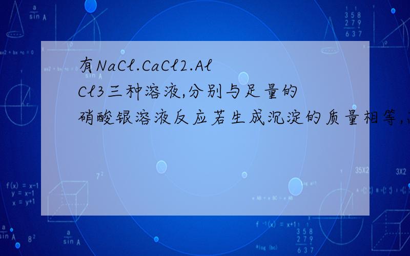 有NaCl.CaCl2.AlCl3三种溶液,分别与足量的硝酸银溶液反应若生成沉淀的质量相等,高一化学物质的量习题..有NaCl.CaCl2.AlCl3三种溶液,分别与足量的硝酸银溶液反应若生成沉淀的质量相等,若生成沉
