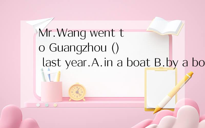 Mr.Wang went to Guangzhou () last year.A.in a boat B.by a boat C.by boat D.by boatsMr.Wang went to Guangzhou () last year.A.in a boat B.by a boat C.by boat D.by boatsWill you get there by ()train? -No,I will take ()taxi.  A /,a   B.a,rhe  C /,/  D  t