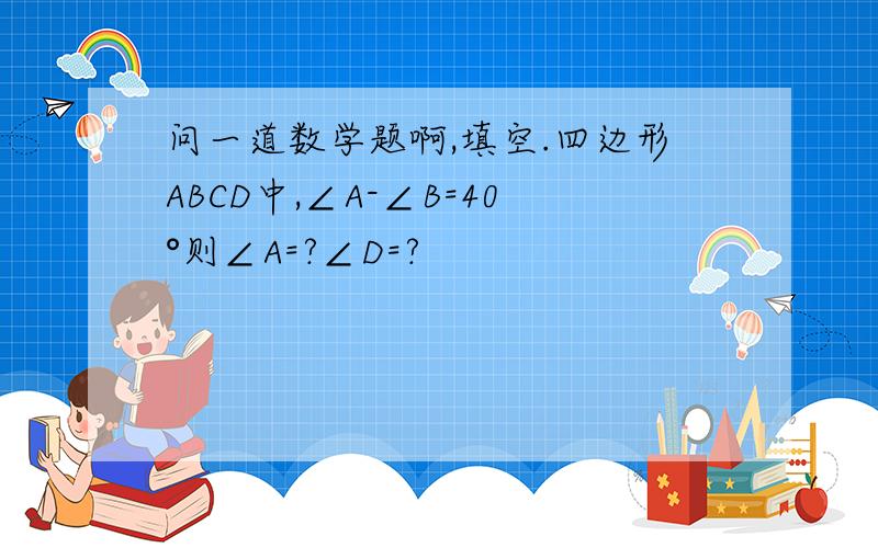 问一道数学题啊,填空.四边形ABCD中,∠A-∠B=40°则∠A=?∠D=?