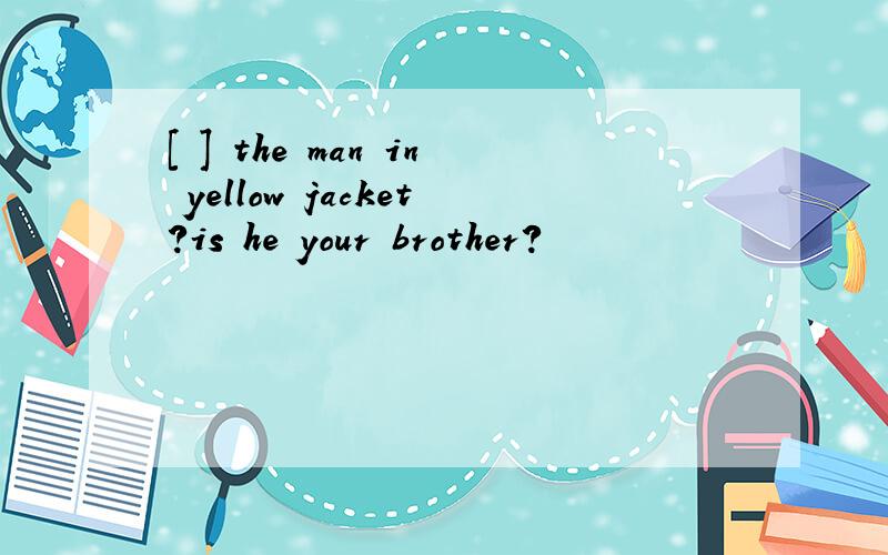 [ ] the man in yellow jacket?is he your brother?