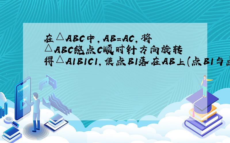 在△ABC中,AB=AC,将△ABC绕点C顺时针方向旋转得△A1B1C1,使点B1落在AB上(点B1与点B不重合）.1.如图一,当∠B＞60°时,写出边AB1与边AB 的位置关系,并加以证明2.当∠B=60°时,写出AB1与AB的关系（不要求
