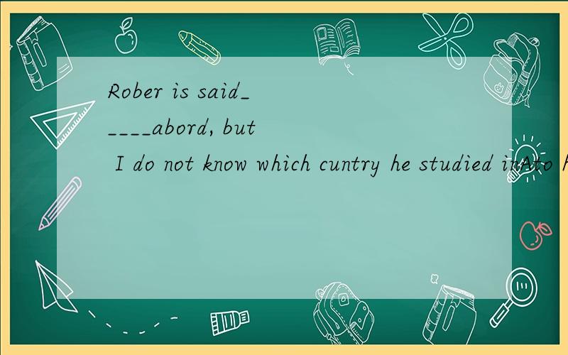 Rober is said_____abord, but I do not know which cuntry he studied inAto have studied  B to have studing C to have been studing