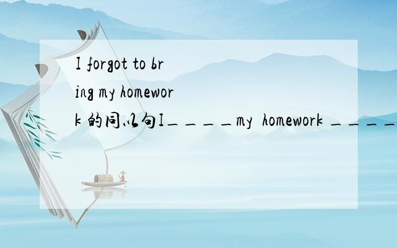 I forgot to bring my homework 的同以句I____my  homework _____  _________