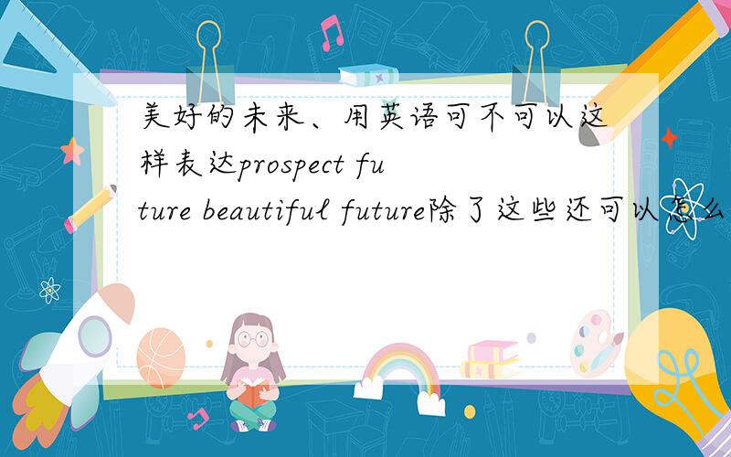 美好的未来、用英语可不可以这样表达prospect future beautiful future除了这些还可以怎么表达?