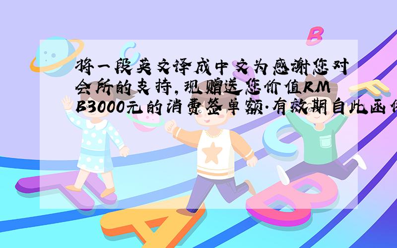 将一段英文译成中文为感谢您对会所的支持,现赠送您价值RMB3000元的消费签单额.有效期自此函件发出日起至2009年1月28日.该消费签单额将抵用您于2009年1月28日之前RMB3000元的餐饮消费,财务将
