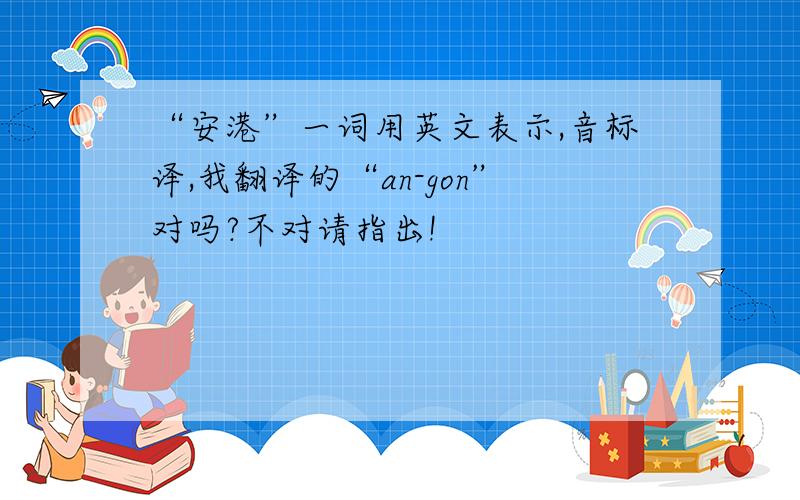 “安港”一词用英文表示,音标译,我翻译的“an-gon”对吗?不对请指出!