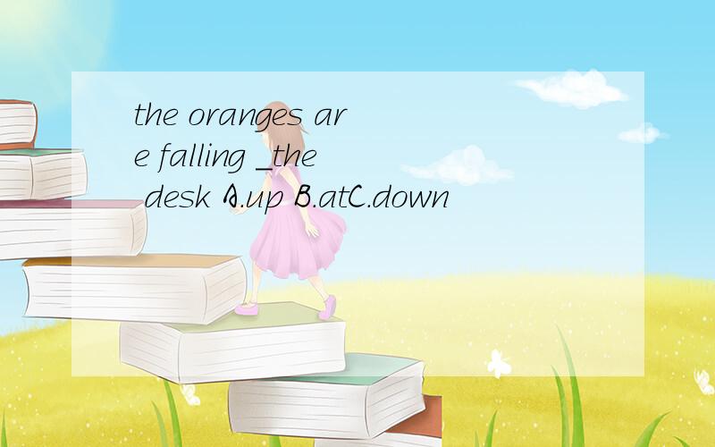 the oranges are falling ＿the desk A.up B.atC.down