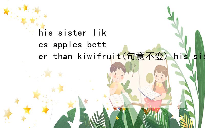 his sister likes apples better than kiwifruit(句意不变) his sister （）（）have apples than kiwifr
