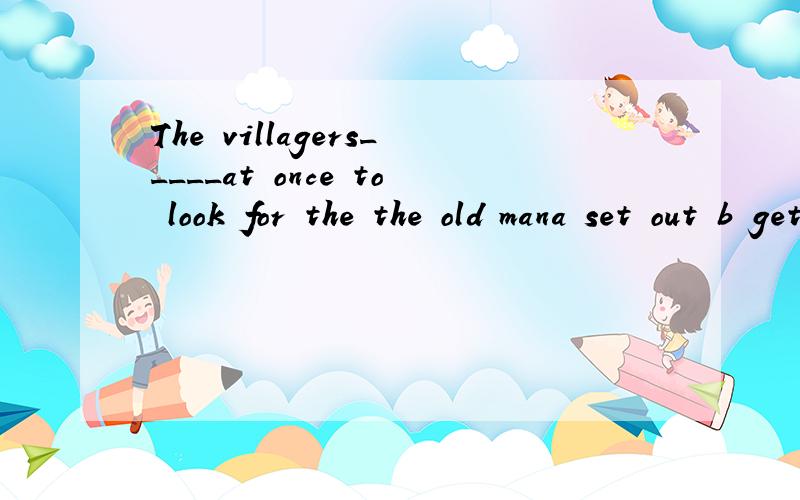 The villagers_____at once to look for the the old mana set out b get to c go with d get off