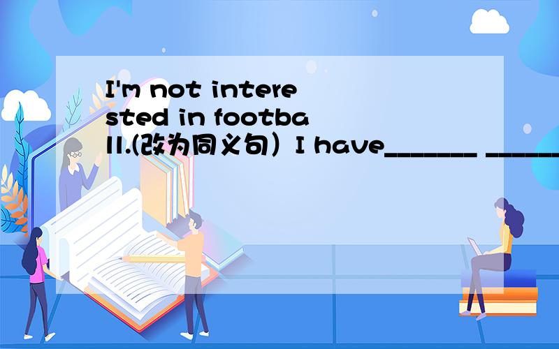 I'm not interested in football.(改为同义句）I have_______ _______ in football.请问有多少种答案?