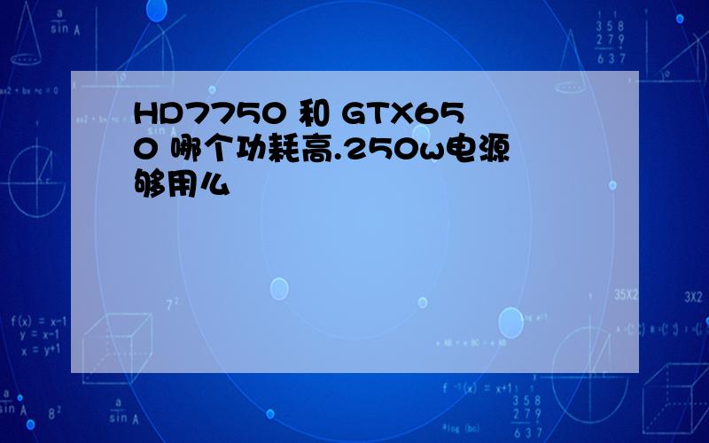 HD7750 和 GTX650 哪个功耗高.250w电源够用么
