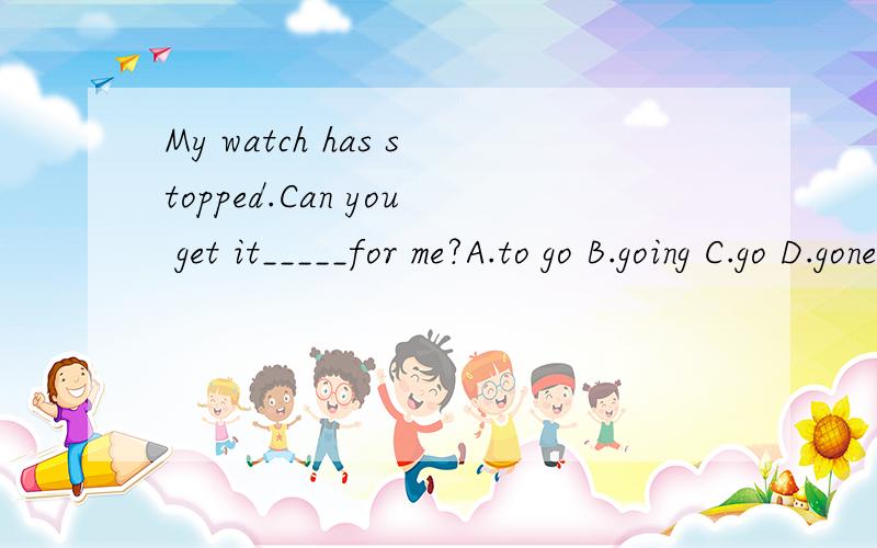 My watch has stopped.Can you get it_____for me?A.to go B.going C.go D.gone为什么,请详析,