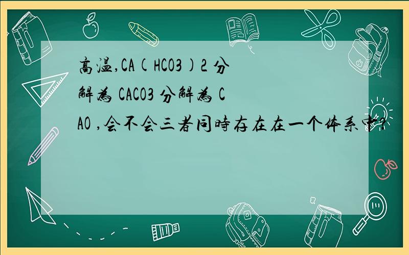 高温,CA(HCO3)2 分解为 CACO3 分解为 CAO ,会不会三者同时存在在一个体系中?