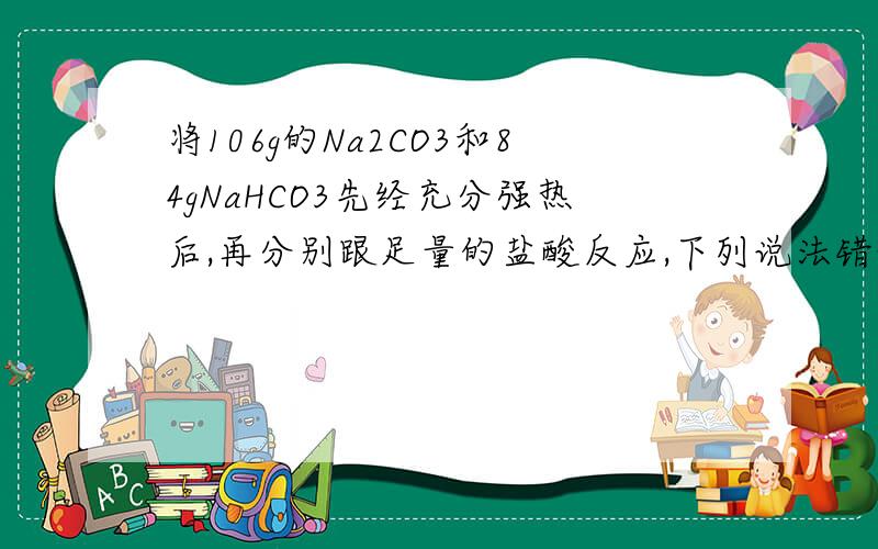 将106g的Na2CO3和84gNaHCO3先经充分强热后,再分别跟足量的盐酸反应,下列说法错误的是?A消耗的盐酸一样多B放出的CO2的总量一样多C后者生成的Nacl是前者的一半D后者消耗的盐酸是前者的一半
