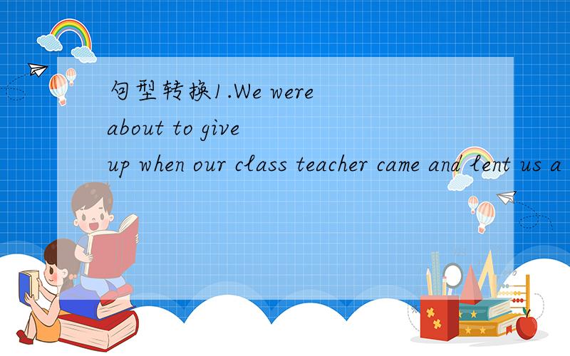 句型转换1.We were about to give up when our class teacher came and lent us a hand.We were _____ _____ _____ of giving up when our class teacher came.2.It happened that I was out when he dropped in yesterday.I _____ _____ _____ out when he dropped