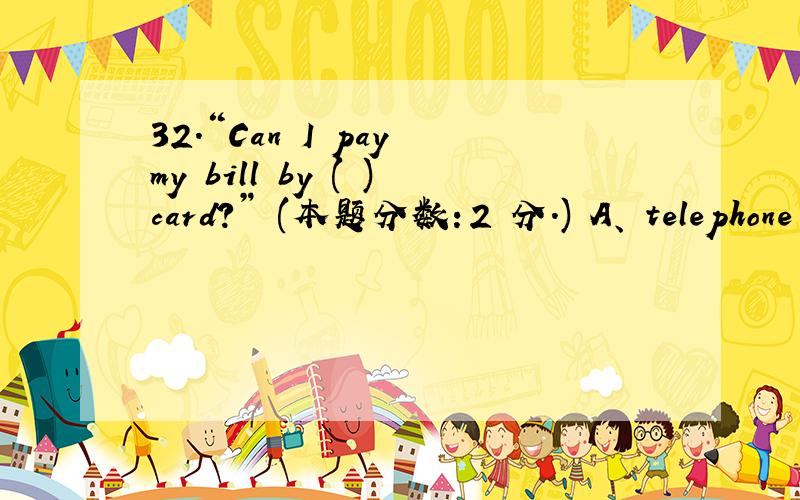 32.“Can I pay my bill by ( )card?” (本题分数：2 分.) A、 telephone B、 post C、 credit D、 pass32.“Can I pay my bill by ( )card?” (本题分数：2 分.) A、 telephone B、 post C、 credit D、 passing