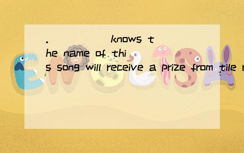 ._____ knows the name of this song will receive a prize from tile radio station_____ knows the name of this song will receive a prize from tile radio station .A.One B.Who C.Anyone D.Whoever麻烦你们讲的详细一点为什么不用who