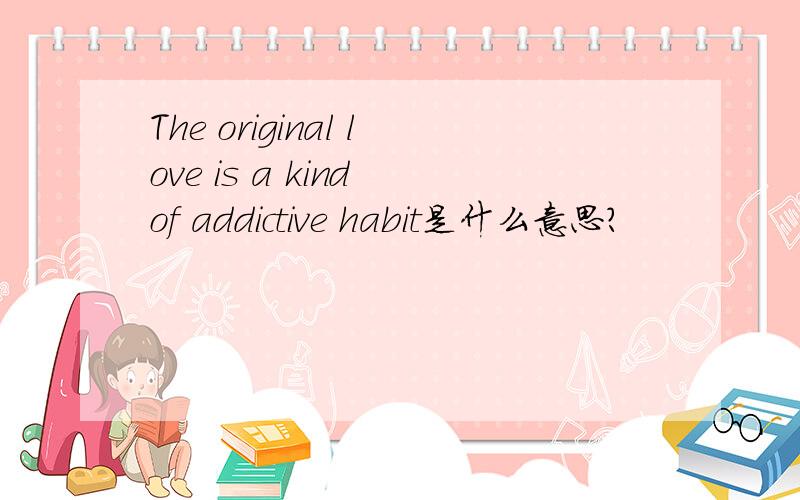 The original love is a kind of addictive habit是什么意思?