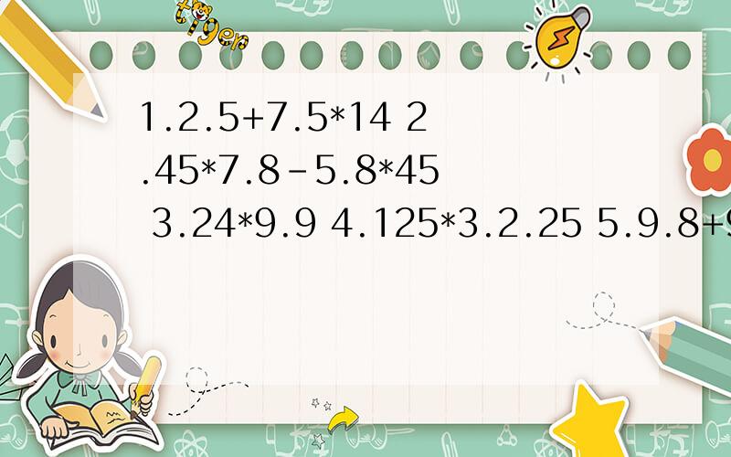 1.2.5+7.5*14 2.45*7.8-5.8*45 3.24*9.9 4.125*3.2.25 5.9.8+9.8*99 6.5.8*101-5.8用简便方法,递等式,现在就要