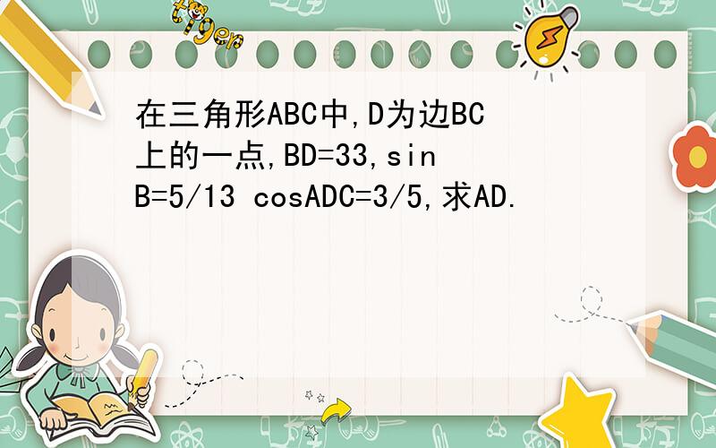 在三角形ABC中,D为边BC上的一点,BD=33,sinB=5/13 cosADC=3/5,求AD.