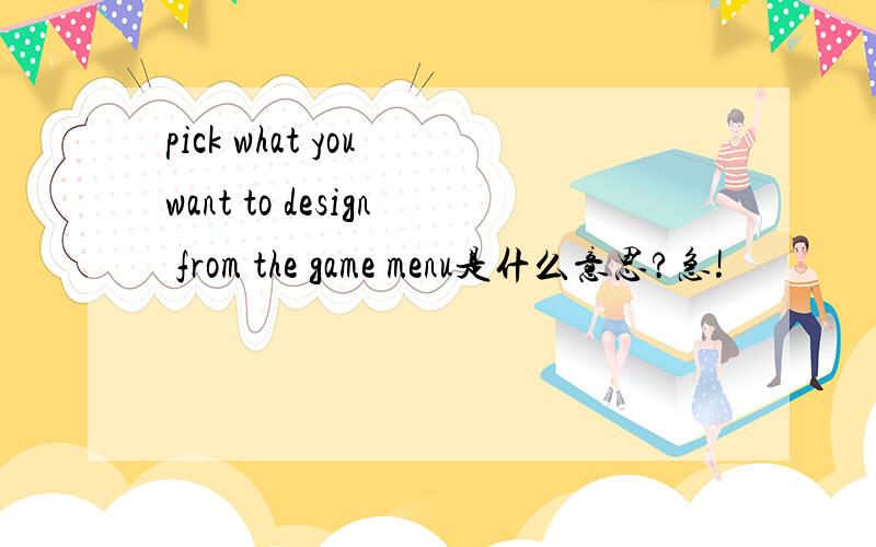 pick what you want to design from the game menu是什么意思?急!