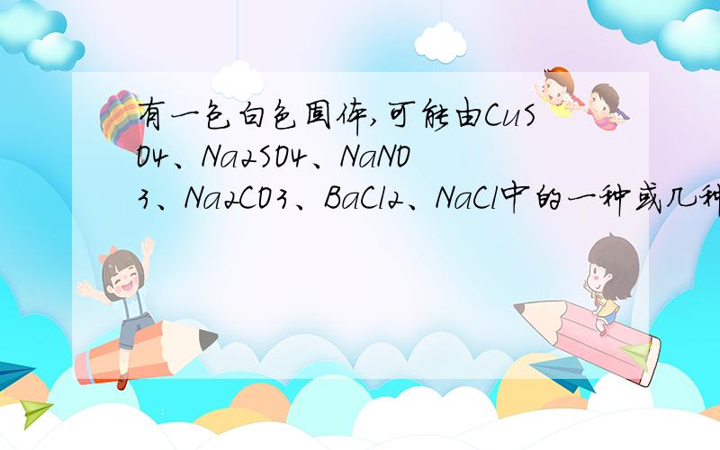 有一包白色固体,可能由CuSO4、Na2SO4、NaNO3、Na2CO3、BaCl2、NaCl中的一种或几种组成有一包白色固体,可能由：CuSO4、Na2SO4、NaNO3、Na2CO3、BaCl2、NaCl 中的一种或几种组成.为了判断其中的成份,某同学