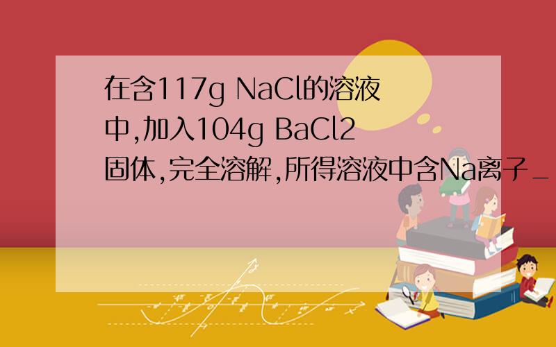 在含117g NaCl的溶液中,加入104g BaCl2固体,完全溶解,所得溶液中含Na离子____molBa离子____molCl- _____mol