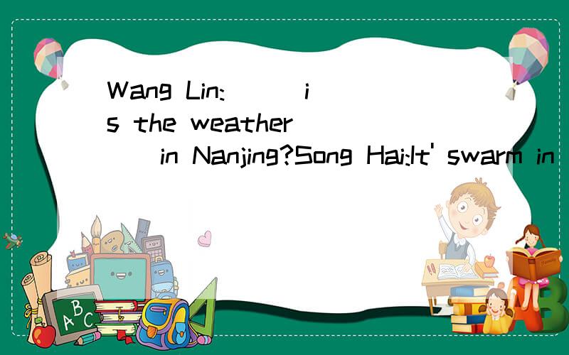 Wang Lin:( ) is the weather( ) in Nanjing?Song Hai:It' swarm in ( )and cool in autumn.Wang Lin:It'shot in summer,( )it?Song Hai:yes,( )it's cold in ( ).Wang Lin:It often( ),doesn't( Song Hai:Not( )I like the ( ) There.以上 完成对话填空!