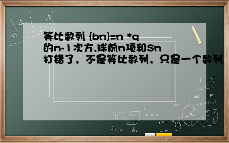 等比数列 {bn}=n *q的n-1次方,球前n项和Sn打错了，不是等比数列，只是一个数列
