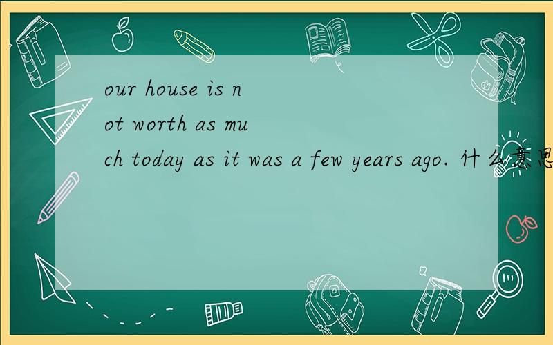 our house is not worth as much today as it was a few years ago. 什么意思