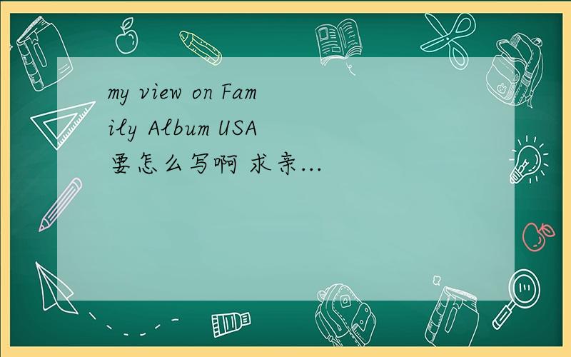 my view on Family Album USA 要怎么写啊 求亲...