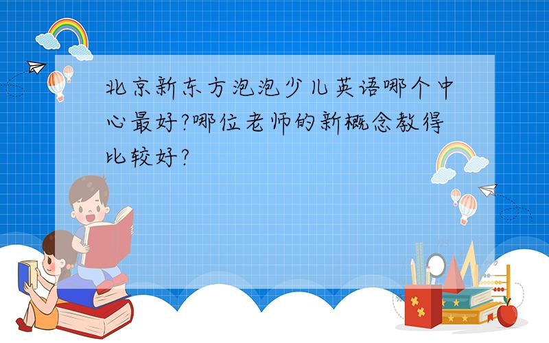 北京新东方泡泡少儿英语哪个中心最好?哪位老师的新概念教得比较好?