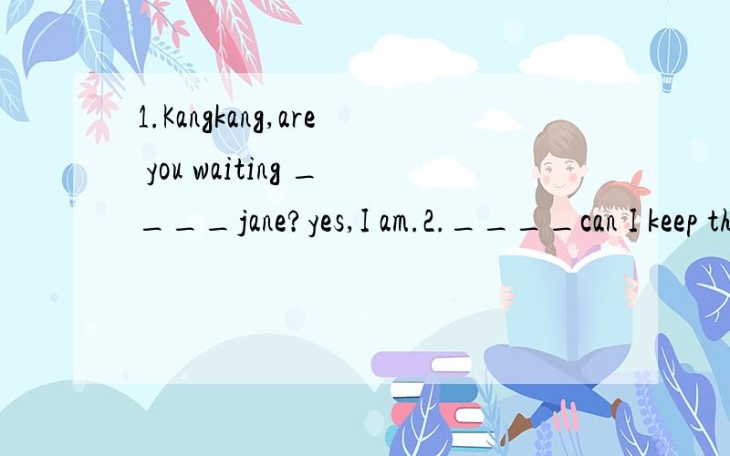 1.Kangkang,are you waiting ____jane?yes,I am.2.____can I keep this book?1.A.to B.at C.of D.for 2.A.How soon B.How long C.How often D.How many选哪个?