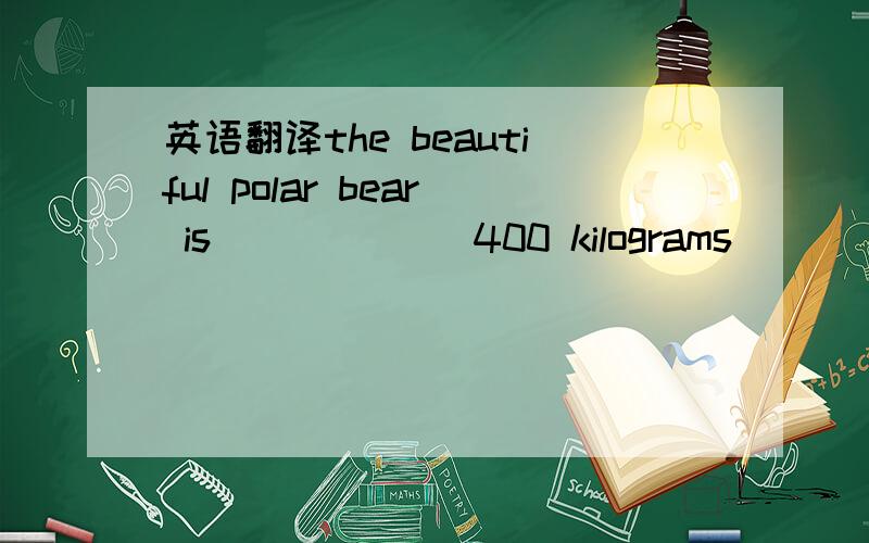 英语翻译the beautiful polar bear is ______400 kilograms _________这只漂亮的北极熊大约重400千克