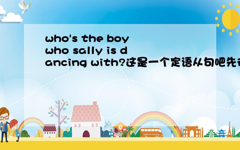 who's the boy who sally is dancing with?这是一个定语从句吧先行词是boy关系代词是who,意思是sally正在和这个男孩儿跳舞的是谁?