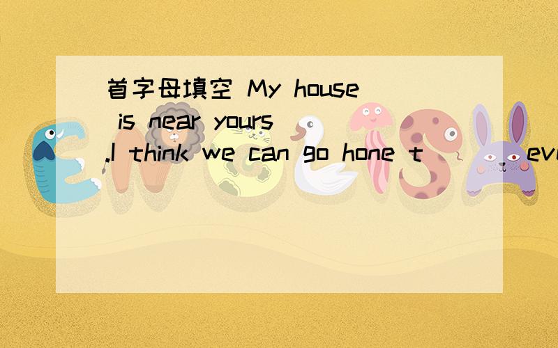 首字母填空 My house is near yours.I think we can go hone t____every day.