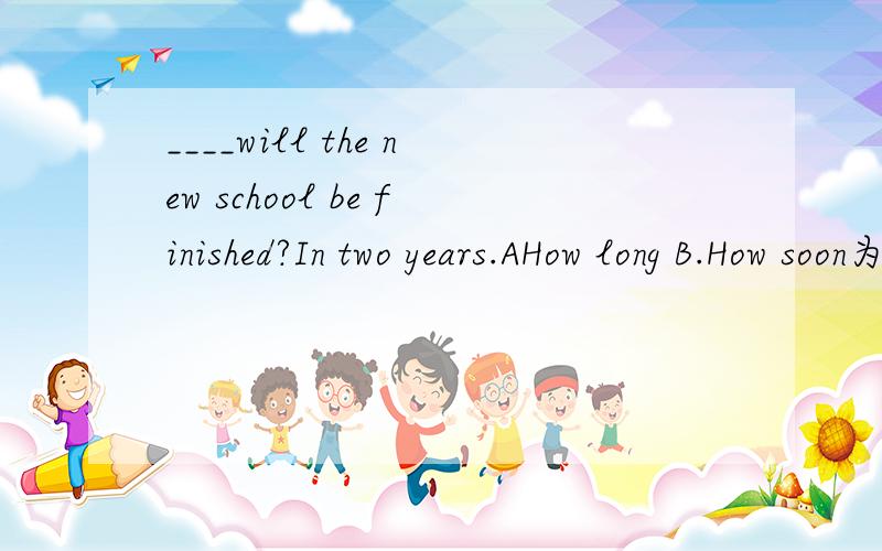 ____will the new school be finished?In two years.AHow long B.How soon为什么不是B有How soon的问句不是用In回答吗?