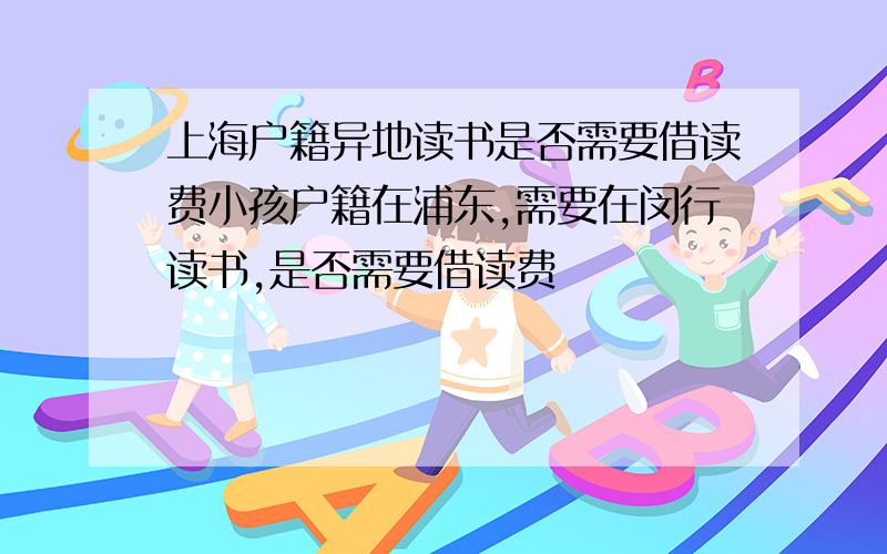 上海户籍异地读书是否需要借读费小孩户籍在浦东,需要在闵行读书,是否需要借读费