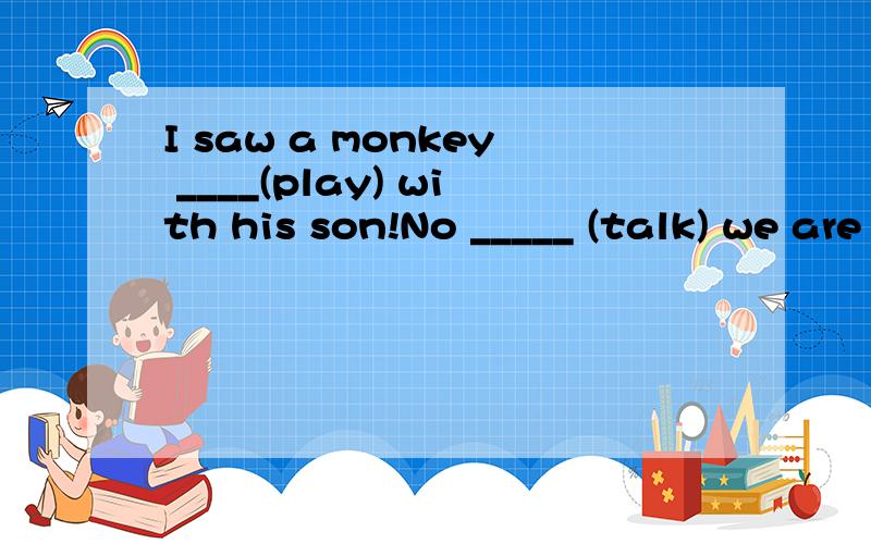 I saw a monkey ____(play) with his son!No _____ (talk) we are having a meeting.