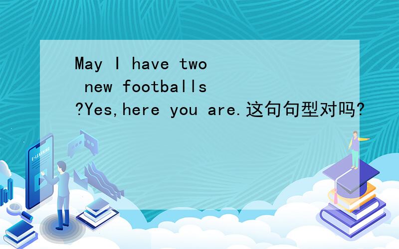 May I have two new footballs?Yes,here you are.这句句型对吗?