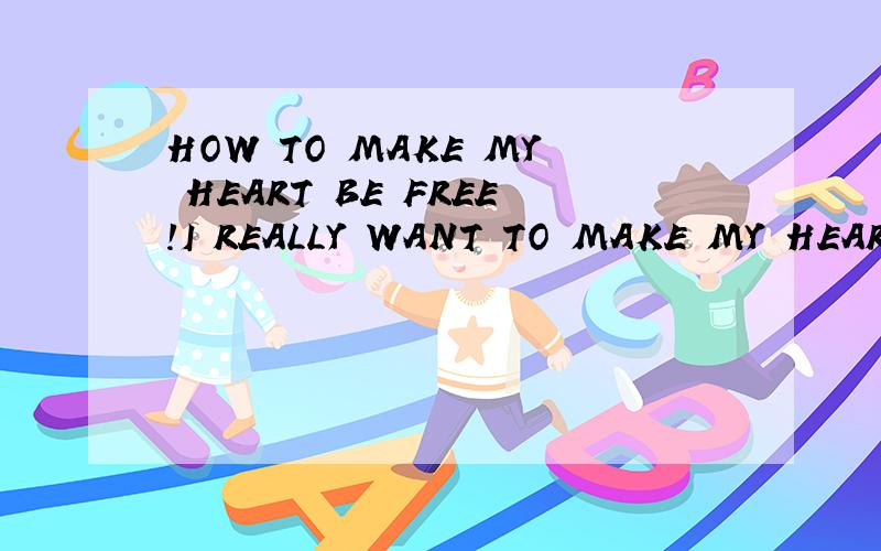 HOW TO MAKE MY HEART BE FREE!I REALLY WANT TO MAKE MY HEART FREE!