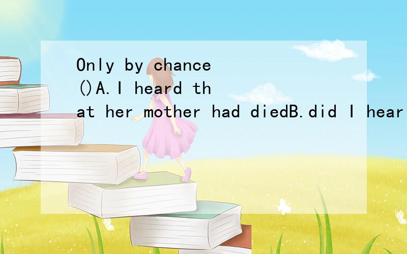 Only by chance()A.I heard that her mother had diedB.did I hear that her mother had diedC.Had I heard that her mother had diedD.I had heard that her mother had died.