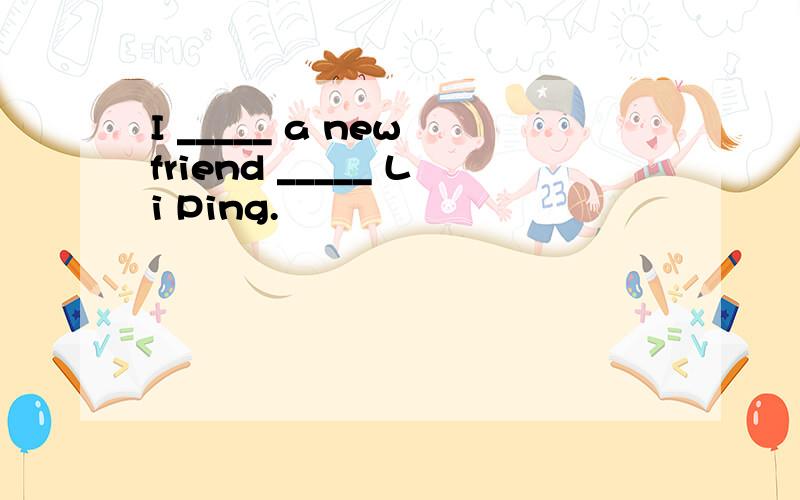 I _____ a new friend _____ Li Ping.