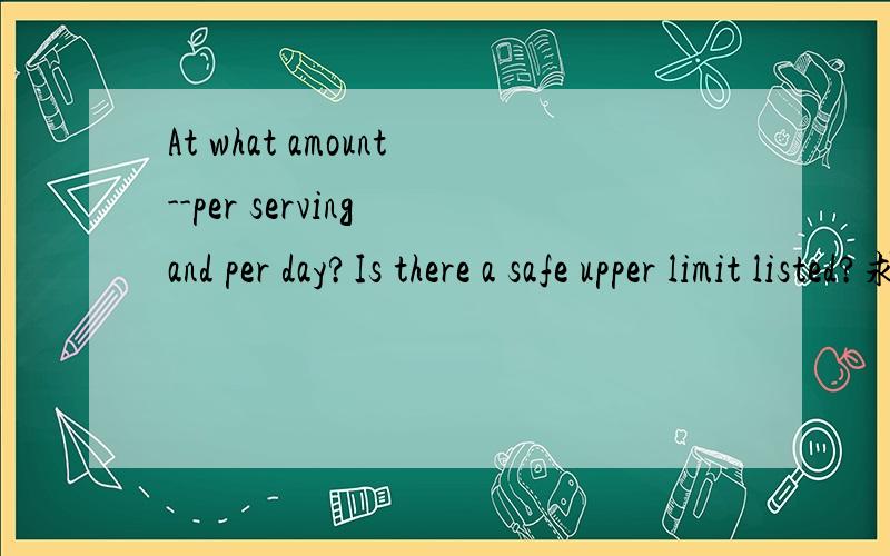 At what amount--per serving and per day?Is there a safe upper limit listed?求怎么翻译