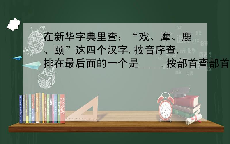 在新华字典里查：“戏、摩、鹿、颐”这四个汉字,按音序查,排在最后面的一个是____.按部首查部首比划最少的是____